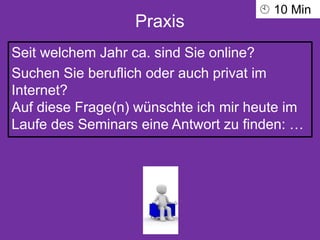 Praxis
Seit welchem Jahr ca. sind Sie online?
Suchen Sie beruflich oder auch privat im
Internet?
Auf diese Frage(n) wünschte ich mir heute im
Laufe des Seminars eine Antwort zu finden: …
 10 Min
 