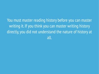 You must master reading history before you can master
writing it.If you think you can master writing history
directly,you did not understand the nature of history at
all.
 