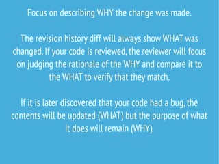 Focus on describing WHY the change was made.
The revision history diff will always show WHAT was
changed.If your code is reviewed,the reviewer will focus
on judging the rationale of the WHY and compare it to
the WHAT to verify that they match.
If it is later discovered that your code had a bug,the
contents will be updated (WHAT) but the purpose of what
it does will remain (WHY).
 