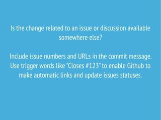Is the change related to an issue or discussion available
somewhere else?
Include issue numbers and URLs in the commit message.
Use trigger words like "Closes #123"to enable Github to
make automatic links and update issues statuses.
 