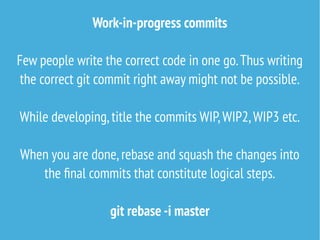 Work-in-progress commits
Few people write the correct code in one go.Thus writing
the correct git commit right away might not be possible.
While developing,title the commits WIP,WIP2,WIP3 etc.
When you are done,rebase and squash the changes into
the final commits that constitute logical steps.
git rebase -i master
 