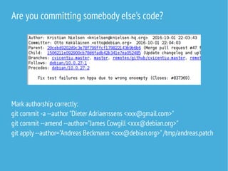 Are you committing somebody else's code?
Mark authorship correctly:
git commit -a --author "Dieter Adriaenssens <xxx@gmail.com>"
git commit --amend --author="James Cowgill <xxx@debian.org>"
git apply --author="Andreas Beckmann <xxx@debian.org>"/tmp/andreas.patch
 
