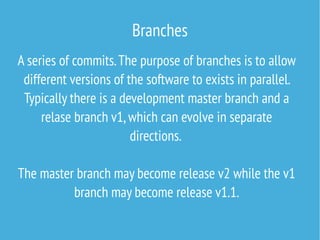 Branches
A series of commits.The purpose of branches is to allow
different versions of the software to exists in parallel.
Typically there is a development master branch and a
relase branch v1,which can evolve in separate
directions.
The master branch may become release v2 while the v1
branch may become release v1.1.
 