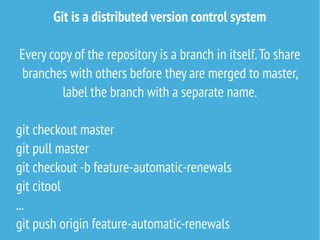 Git is a distributed version control system
Every copy of the repository is a branch in itself.To share
branches with others before they are merged to master,
label the branch with a separate name.
git checkout master
git pull master
git checkout -b feature-automatic-renewals
git citool
...
git push origin feature-automatic-renewals
 