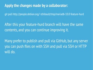 Apply the changes made by a collaborator:
git pull http://people.debian.org/~sthibault/tmp/mariadb-10.0 feature-hurd
After this your feature-hurd branch will have the same
contents,and you can continue improving it.
Many prefer to publish and pull via GitHub,but any server
you can push files on with SSH and pull via SSH or HTTP
will do.
 
