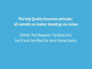 The holy QualityAssurance principle:
all commits on master should go via review
GitHub "Pull Requests"facilitate this.
Gerrit and Gerrithub for more formal teams.
 
