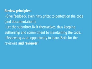 Review principles:
-Give feedback,even nitty gritty,to perfection the code
(and documentation!).
-Let the submitter fix it themselves,thus keeping
authorship and commitment to maintaining the code.
-Reviewing as an opportunity to learn.Both for the
reviewee and reviewer!
 