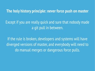 The holy history principle: never force push on master
Except if you are really quick and sure that nobody made
a git pull in between.
If the rule is broken,developers and systems will have
diverged versions of master,and everybody will need to
do manual merges or dangerous force pulls.
 