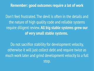 Remember: good outcomes require a lot of work
Don't feel frustrated.The devil is often in the details and
the nature of high quality code and reliable systems
require diligent review. All big stable systems grew our
of very small stable systems.
Do not sacrifice stability for development velocity,
otherwise it will just collect debt and require twice as
much work later and grind development velocity to a full
stop.
 