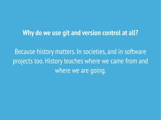 Why do we use git and version control at all?
Because history matters.In societies,and in software
projects too.History teaches where we came from and
where we are going.
 