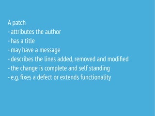 A patch
-attributes the author
-has a title
-may have a message
-describes the lines added,removed and modified
-the change is complete and self standing
-e.g.fixes a defect or extends functionality
 