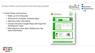  Create Tickets and Vouchers
• Make use of 2-D Barcode
• Add pictures of people, company logos
• Add Cross-Sales information
• Include interactive Google-Maps with hyperlink
showing your route
• Add references from other WebServices like
event-information
Create Ticktes and Vouchers that fascinate people!
 