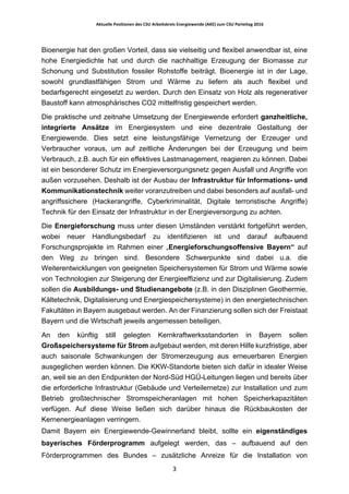 Aktuelle	Positionen	des	CSU	Arbeitskreis	Energiewende	(AKE)	zum	CSU	Parteitag	2016	
	
	 3	
Bioenergie hat den großen Vorteil, dass sie vielseitig und flexibel anwendbar ist, eine
hohe Energiedichte hat und durch die nachhaltige Erzeugung der Biomasse zur
Schonung und Substitution fossiler Rohstoffe beiträgt. Bioenergie ist in der Lage,
sowohl grundlastfähigen Strom und Wärme zu liefern als auch flexibel und
bedarfsgerecht eingesetzt zu werden. Durch den Einsatz von Holz als regenerativer
Baustoff kann atmosphärisches CO2 mittelfristig gespeichert werden.
Die praktische und zeitnahe Umsetzung der Energiewende erfordert ganzheitliche,
integrierte Ansätze im Energiesystem und eine dezentrale Gestaltung der
Energiewende. Dies setzt eine leistungsfähige Vernetzung der Erzeuger und
Verbraucher voraus, um auf zeitliche Änderungen bei der Erzeugung und beim
Verbrauch, z.B. auch für ein effektives Lastmanagement, reagieren zu können. Dabei
ist ein besonderer Schutz im Energieversorgungsnetz gegen Ausfall und Angriffe von
außen vorzusehen. Deshalb ist der Ausbau der Infrastruktur für Informations- und
Kommunikationstechnik weiter voranzutreiben und dabei besonders auf ausfall- und
angriffssichere (Hackerangriffe, Cyberkriminalität, Digitale terroristische Angriffe)
Technik für den Einsatz der Infrastruktur in der Energieversorgung zu achten.
Die Energieforschung muss unter diesen Umständen verstärkt fortgeführt werden,
wobei neuer Handlungsbedarf zu identifizieren ist und darauf aufbauend
Forschungsprojekte im Rahmen einer „Energieforschungsoffensive Bayern“ auf
den Weg zu bringen sind. Besondere Schwerpunkte sind dabei u.a. die
Weiterentwicklungen von geeigneten Speichersystemen für Strom und Wärme sowie
von Technologien zur Steigerung der Energieeffizienz und zur Digitalisierung. Zudem
sollen die Ausbildungs- und Studienangebote (z.B. in den Disziplinen Geothermie,
Kältetechnik, Digitalisierung und Energiespeichersysteme) in den energietechnischen
Fakultäten in Bayern ausgebaut werden. An der Finanzierung sollen sich der Freistaat
Bayern und die Wirtschaft jeweils angemessen beteiligen.
An den künftig still gelegten Kernkraftwerksstandorten in Bayern sollen
Großspeichersysteme für Strom aufgebaut werden, mit deren Hilfe kurzfristige, aber
auch saisonale Schwankungen der Stromerzeugung aus erneuerbaren Energien
ausgeglichen werden können. Die KKW-Standorte bieten sich dafür in idealer Weise
an, weil sie an den Endpunkten der Nord-Süd HGÜ-Leitungen liegen und bereits über
die erforderliche Infrastruktur (Gebäude und Verteilernetze) zur Installation und zum
Betrieb großtechnischer Stromspeicheranlagen mit hohen Speicherkapazitäten
verfügen. Auf diese Weise ließen sich darüber hinaus die Rückbaukosten der
Kernenergieanlagen verringern.
Damit Bayern ein Energiewende-Gewinnerland bleibt, sollte ein eigenständiges
bayerisches Förderprogramm aufgelegt werden, das – aufbauend auf den
Förderprogrammen des Bundes – zusätzliche Anreize für die Installation von
 
