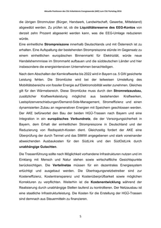 Aktuelle	Positionen	des	CSU	Arbeitskreis	Energiewende	(AKE)	zum	CSU	Parteitag	2016	
	
	 5	
die übrigen Stromnutzer (Bürger, Handwerk, Landwirtschaft, Gewerbe, Mittelstand)
abgewälzt werden. Zu prüfen ist, ob die Liquiditätsreserve des EEG-Kontos von
derzeit zehn Prozent abgesenkt werden kann, was die EEG-Umlage reduzieren
würde.
Eine einheitliche Strompreiszone innerhalb Deutschlands und mit Österreich ist zu
erhalten. Eine Aufspaltung der bestehenden Strompreiszone stünde im Gegensatz zu
einem einheitlichen europäischen Binnenmarkt für Elektrizität, würde neue
Handelshemmnisse im Strommarkt aufbauen und die süddeutschen Länder und hier
insbesondere die energieintensiven Unternehmen benachteiligen.
Nach dem Abschalten der Kernkraftwerke bis 2022 wird in Bayern ca. 5 GW gesicherte
Leistung fehlen. Die Stromlücke wird bei der teilweisen Umstellung des
Mobilitätsbereichs von fossiler Energie auf Elektromobilität weiter zunehmen. Gleiches
gilt für den Wärmebereich. Diese Stromlücke muss durch den Stromnetzausbau,
zusätzlicher Kraftwerksleistung möglichst aus bestehenden Kraftwerken,
Lastspitzenverschiebungen/Demand-Side-Management, Stromeffizienz und einen
dynamisierten Zubau an regenerativen Energien mit Speichern geschlossen werden.
Der AKE befürwortet den Bau der beiden HGÜ-Trassen nach Bayern und eine
Integration in ein europäisches Verbundnetz, die der Versorgungsicherheit in
Bayern, dem Erhalt der einheitlichen Strompreiszone in Deutschland und der
Reduzierung von Redispatch-Kosten dient. Gleichzeitig fordert der AKE eine
Überprüfung der durch Tennet und das StMWi angegebenen und stark voneinander
abweichenden Ausbaukosten für den SüdLink und den SüdOstLink durch
unabhängige Gutachten.
Die Trassenführung sollte nach Möglichkeit vorhandene Infrastrukturen nutzen und im
Einklang mit Mensch und Natur stehen sowie wirtschaftliche Gesichtspunkte
berücksichtigen. Die Verteilnetze müssen für ein dezentrales Energiesystem
ertüchtigt und ausgebaut werden. Die Übertragungsnetzbetreiber sind zur
Kosteneffizienz, Kostentransparenz und Kostenüberprüfbarkeit sowie möglichen
Korrekturen zu verpflichten. Weiterhin ist die Kostenentwicklung während der
Realisierung durch unabhängige Stellen laufend zu kontrollieren. Der Netzausbau ist
eine staatliche Infrastrukturleistung. Die Kosten für die Erstellung der HGÜ-Trassen
sind demnach aus Steuermitteln zu finanzieren.
 