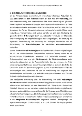 Aktuelle	Positionen	des	CSU	Arbeitskreis	Energiewende	(AKE)	zum	CSU	Parteitag	2016	
	
	 6	
3. DIE MOBILITÄTSWENDE BESCHLEUNIGEN
Um die Klimaschutzziele zu erreichen, ist eine nahezu vollständige Reduktion der
CO2-Emissionen aus dem Mobilitätsbereich bis zum Jahr 2050 notwendig, was
einer Dekarbonisierung aller Verkehrsformen bzw. einer Umstellung des gesamten
Verkehrssystems von fossilen Kraftstoffen auf Erneuerbare Energien entspricht. Diese
Mobilitätswende ist eine außergewöhnliche Herausforderung, aber in Hinblick auf die
Umsetzung des Pariser Klimaschutzabkommen zwingend erforderlich. Mit der damit
verbundenen Transformation sind weitere Vorteile wie z.B. dem Rückgang der
gesundheitlichen Belastungen durch u.a. reduzierte Feinstäube und Stickoxide,
einer Verringerung der Importabhängigkeit bei Energieträgern, der Stärkung der
regionalen Wertschöpfung, der Schonung von wichtigen Ressourcen und der
Sicherstellung der Zukunftsfähigkeit der deutschen Automobilwirtschaft
verbunden.
Es wird ein stufenweiser Ausstiegspfad aus den fossilen Antrieben vorgeschlagen,
der für die unterschiedlichen Verkehrsmittel individuell festlegt sowie an die
technologischen Entwicklungen angepasst und zeitgerecht umgesetzt wird.
Ordnungspolitisch sind u.a. die EU-Grenzwerte für Flottenemissionen weiter
stufenweise abzusenken um die Automobilhersteller dazu zu bewegen, den Anteil
emissionsneutraler Fahrzeuge an der Gesamtproduktion zu steigern. Die Höhe der
Grenzwerte ist mit den Zielerreichungsgraden laufend zu synchronisieren. Sollten die
Anstrengungen nicht ausreichen, ist über die Verschärfung der Vorgaben bzw.
beschleunigende Maßnahmen (z.B. Abwrackprämien) nachzudenken. Von Verboten
für bestimmte fossile Antriebe wird abgeraten.
Eine erfolgreiche Umsetzung setzt die Bereitstellung der dazu notwendigen
Infrastrukturen für den Betrieb der neuen Fahrzeuggeneration voraus. Auch sind die
erforderlichen Maßnahmen mit allen Akteuren (Politik, Wissenschaft, Gesellschaft,
Wirtschaft, Kommunen) zu erarbeiten, wobei die Mobilität als Grundbedürfnis des
Menschen gesichert bleiben muss. Viele der für die Umsetzung der Mobilitätswende
erforderlichen Technologien (u.a. Elektrofahrzeuge, Brennstoffzelle) sind bereits heute
vorhanden, müssen aber noch durch weitere Forschungsanstrengungen optimiert und
in ein integriertes Mobilitätssystem eingepasst werden. Energieträger aus
regenerativen Energien für den Einsatz z.B. in LKWs, Schiffen und Flugzeugen sind
weiter auszubauen.
 