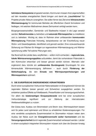 Aktuelle	Positionen	des	CSU	Arbeitskreis	Energiewende	(AKE)	zum	CSU	Parteitag	2016	
	
	 8	
betriebene Heizsysteme eingesetzt werden. Kommunen müssen ihre Liegenschaften
auf den neuesten energetischen Stand bringen und damit als „Leuchttürme“ für
Projekte privater Akteure vorangehen. Sie sollen ferner das Ziel einer klimaneutralen
Wärmeerzeugung für kommunale Betriebe als öffentlichen Zweck formulieren und
festlegen, mit welchen Maßnahmen dieses Ziel konkret verfolgt werden kann.
Bürgergenossenschaften, Gemeinde- und Stadtwerke müssen in die Lage versetzt
werden, Nahwärmenetze zu betreiben und saisonale Wärmespeicher zu installieren
und zu betreiben. Wichtig ist, dass im Rahmen einer umfassenden kommunalen
Wärmeplanung Potenziale frühzeitig, beispielsweise vor der Erschließung neuer
Wohn- und Gewerbegebiete, identifiziert und genutzt werden. Eine vorausschauende
Sicherung von Flächen für Anlagen zur regenerativen Wärmeerzeugung und Wärme-
speicherung sollte Teil solcher Planungen sein.
Der Bund soll die Länder dazu verpflichten, – sofern nicht vorhanden – regionale bzw.
lokale Wärmeversorgungspläne aufzustellen, damit die vorhandenen Potenziale in
den Kommunen erkennbar und besser genutzt werden können. Alternativ oder
ergänzend dazu könnte ein umfassendes Bundesgesetz Grundregeln für eine
klimaneutrale Wärmeversorgung definieren – auch durch Förderung der
Sektorkopplung, die den Einsatz von Wärmepumpenheizungen und
Wärmespeichern optimiert.
5. DIE EUROPÄISCHE ENERGIEWENDE VORANTREIBEN
Durch einen europäischen Verbund der Nationalstaaten im Energiebereich können die
regionalen Stärken besser genutzt und Schwächen ausgeglichen werden. Es
entstehen positive Effekte auf Wettbewerb, Preise/Kosten und Versorgungssicherheit.
Vor allem die kostenseitigen Einsparpotenziale sind bei einer europäischen
Verbundstrategie signifikant und zur Stärkung der internationalen
Wettbewerbsfähigkeit zu nutzen.
Der Zubau bzw. Ausbau von Stromnetzen und Strom- bzw. Wärmespeichern lassen
sich für jedes Land optimieren und führen zu erheblichen Kosteneinsparungen. Für
eine verstärkte europäische Zusammenarbeit im Stromsektor müssen neben dem
Ausbau der Netze auch der Energiebinnenmarkt weiter harmonisiert und die
Versorgungssicherheit durch regionale Zusammenarbeit verbessert werden. Länder
in einem europäisch integrierten Stromsystem müssen sich über die Grenzen hinweg
 