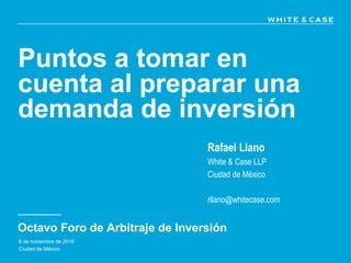 Puntos a tomar en
cuenta al preparar una
demanda de inversión
Octavo Foro de Arbitraje de Inversión
Rafael Llano
White & Case LLP
Ciudad de México
rllano@whitecase.com
8 de noviembre de 2016
Ciudad de México
 