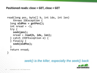 21 © Hortonworks Inc. 2011 – 2016. All Rights Reserved
Positioned reads: close + GET, close + GET
read(long pos, byte[] b, int idx, int len)
throws IOException {
long oldPos = getPos();
int nread = -1;
try {
seek(pos);
nread = read(b, idx, len);
} catch (EOFException e) {
} finally {
seek(oldPos);
}
return nread;
}
seek() is the killer, especially the seek() back
 