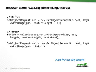 23 © Hortonworks Inc. 2011 – 2016. All Rights Reserved
HADOOP-13203: fs.s3a.experimental.input.fadvise
// Before
GetObjectRequest req = new GetObjectRequest(bucket, key)
.withRange(pos, contentLength - 1);
// after
finish = calculateRequestLimit(inputPolicy, pos,
length, contentLength, readahead);
GetObjectRequest req = new GetObjectRequest(bucket, key)
.withRange(pos, finish);
bad for full file reads
 