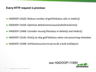 24 © Hortonworks Inc. 2011 – 2016. All Rights Reserved
Every HTTP request is precious
⬢ HADOOP-13162: Reduce number of getFileStatus calls in mkdirs()
⬢ HADOOP-13164: Optimize deleteUnnecessaryFakeDirectories()
⬢ HADOOP-13406: Consider reusing filestatus in delete() and mkdirs()
⬢ HADOOP-13145: DistCp to skip getFileStatus when not preserving metadata
⬢ HADOOP-13208: listFiles(recursive=true) to do a bulk listObjects
see HADOOP-11694
 
