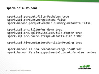 32 © Hortonworks Inc. 2011 – 2016. All Rights Reserved
spark-default.conf
spark.sql.parquet.filterPushdown true
spark.sql.parquet.mergeSchema false
spark.hadoop.parquet.enable.summary-metadata false
spark.sql.orc.filterPushdown true
spark.sql.orc.splits.include.file.footer true
spark.sql.orc.cache.stripe.details.size 10000
spark.sql.hive.metastorePartitionPruning true
spark.hadoop.fs.s3a.readahead.range 157810688
spark.hadoop.fs.s3a.experimental.input.fadvise random
 