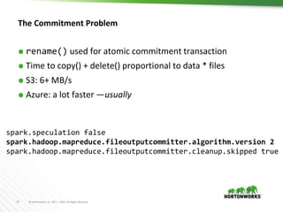 33 © Hortonworks Inc. 2011 – 2016. All Rights Reserved
The Commitment Problem
⬢ rename() used for atomic commitment transaction
⬢ Time to copy() + delete() proportional to data * files
⬢ S3: 6+ MB/s
⬢ Azure: a lot faster —usually
spark.speculation false
spark.hadoop.mapreduce.fileoutputcommitter.algorithm.version 2
spark.hadoop.mapreduce.fileoutputcommitter.cleanup.skipped true
 