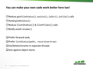 38 © Hortonworks Inc. 2011 – 2016. All Rights Reserved
You can make your own code work better here too!
😢Reduce getFileStatus(), exists(), isDir(), isFile() calls
😢Avoid globStatus()
😢Reduce listStatus() & listFiles() calls
😭Really avoid rename()
😀Prefer forward seek,
😀Prefer listStatus(path, recursive=true)
😀list/delete/rename in separate threads
😀test against object stores
 