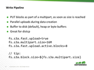 41 © Hortonworks Inc. 2011 – 2016. All Rights Reserved
Write Pipeline
⬢ PUT blocks as part of a multipart, as soon as size is reached
⬢ Parallel uploads during data creation
⬢ Buffer to disk (default), heap or byte buffers
⬢ Great for distcp
fs.s3a.fast.upload=true
fs.s3a.multipart.size=16M
fs.s3a.fast.upload.active.blocks=8
// tip:
fs.s3a.block.size=${fs.s3a.multipart.size}
 