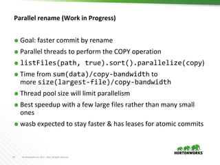 42 © Hortonworks Inc. 2011 – 2016. All Rights Reserved
Parallel rename (Work in Progress)
⬢ Goal: faster commit by rename
⬢ Parallel threads to perform the COPY operation
⬢ listFiles(path, true).sort().parallelize(copy)
⬢ Time from sum(data)/copy-bandwidth to
more size(largest-file)/copy-bandwidth
⬢ Thread pool size will limit parallelism
⬢ Best speedup with a few large files rather than many small
ones
⬢ wasb expected to stay faster & has leases for atomic commits
 