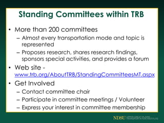 Standing Committees within TRB
• More than 200 committees
– Almost every transportation mode and topic is
represented
– Proposes research, shares research findings,
sponsors special activities, and provides a forum
• Web site -
www.trb.org/AboutTRB/StandingCommitteesMT.aspx
• Get Involved
– Contact committee chair
– Participate in committee meetings / Volunteer
– Express your interest in committee membership
 