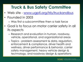 Truck & Bus Safety Committee
• Web site - www.ugpti.org/trb/truckandbus
• Founded in 2003
– Was first a subcommittee then a task force
• Goal is to focus on motor carrier safety in all
its aspects
– Research and evaluation in human, roadway,
vehicle, operational, and organizational areas
– Topics - problem assessment & data, regulation,
enforcement & compliance, driver health and
wellness, driver performance & behavior, carrier
safety management, heavy vehicle design &
technology, and roadway design & operations
 