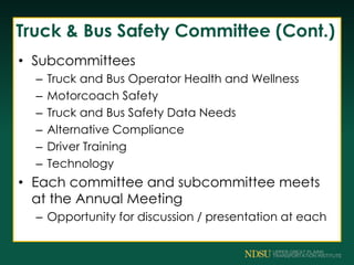 Truck & Bus Safety Committee (Cont.)
• Subcommittees
– Truck and Bus Operator Health and Wellness
– Motorcoach Safety
– Truck and Bus Safety Data Needs
– Alternative Compliance
– Driver Training
– Technology
• Each committee and subcommittee meets
at the Annual Meeting
– Opportunity for discussion / presentation at each
 