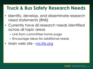 Truck & Bus Safety Research Needs
• Identify, develop, and disseminate research
need statements (RNS)
• Currently have 60 research needs identified
across all topic areas
– Link from committee home page
– Encourage ideas for additional needs
• Main web site - rns.trb.org
 