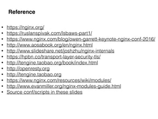 Reference
• https://nginx.org/
• https://ruslanspivak.com/lsbaws-part1/
• https://www.nginx.com/blog/owen-garrett-keynote-nginx-conf-2016/
• http://www.aosabook.org/en/nginx.html
• http://www.slideshare.net/joshzhu/nginx-internals
• https://hpbn.co/transport-layer-security-tls/
• http://tengine.taobao.org/book/index.html
• http://openresty.org
• http://tengine.taobao.org
• https://www.nginx.com/resources/wiki/modules/
• http://www.evanmiller.org/nginx-modules-guide.html
• Source conf/scripts in these slides
 