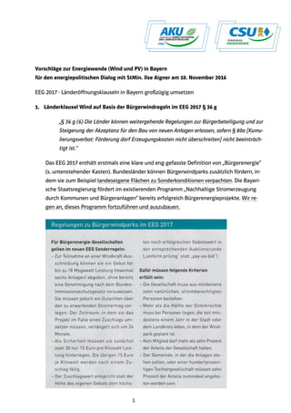 1
Vorschläge zur Energiewende (Wind und PV) in Bayern
für den energiepolitischen Dialog mit StMin. Ilse Aigner am 10. November 2016
EEG 2017 - Länderöffnungsklauseln in Bayern großzügig umsetzen
1. Länderklausel Wind auf Basis der Bürgerwindregeln im EEG 2017 § 36 g
„§ 36 g (6) Die Länder können weitergehende Regelungen zur Bürgerbeteiligung und zur
Steigerung der Akzeptanz für den Bau von neuen Anlagen erlassen, sofern § 80a [Kumu-
lierungsverbot: Förderung darf Erzeugungskosten nicht überschreiten] nicht beeinträch-
tigt ist.“
Das EEG 2017 enthält erstmals eine klare und eng gefasste Definition von „Bürgerenergie“
(s. untenstehender Kasten). Bundesländer können Bürgerwindparks zusätzlich fördern, in-
dem sie zum Beispiel landeseigene Flächen zu Sonderkonditionen verpachten. Die Bayeri-
sche Staatsregierung fördert im existierenden Programm „Nachhaltige Stromerzeugung
durch Kommunen und Bürgeranlagen“ bereits erfolgreich Bürgerenergieprojekte. Wir re-
gen an, dieses Programm fortzuführen und auszubauen.
 