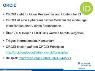 ORCID
§  ORCID steht für Open Researcher and Contributor ID
§  ORCID ist eine alphanumerischer Code für die eindeutige
Identifikation einer / eines Forschenden
§  Über 2,5 Millionen ORCID iDs wurden bereits vergeben
§  Träger: internationales Konsortium
§  ORCID basiert auf den ORCID-Prinzipien
http://orcid.org/about/what-is-orcid/principles
§  Beispiel: http://orcid.org/0000-0003-3334-2771
SEITE 7
 