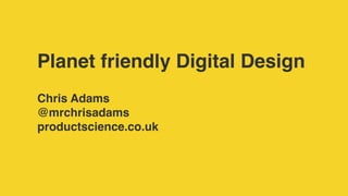 Planet friendly Digital Design
Chris Adams
@mrchrisadams
productscience.co.uk
 