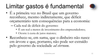 Limitar gastos é fundamental
• É a primeira vez no Brasil que um governo
reconhece, mesmo indiretamente, que déficit
orçamentário tem consequências para a economia:
– Cada real de déficit do governo:
• É um real a menos de investimento dos empreendedores;
• Ocorre à custa de juros maiores;
• Reconhece-se, em suma, que o dinheiro não nasce
em árvore e que, portanto, não pode ser extraído
pelo governo da sociedade ad eternum.
12Dodandrea.com
 