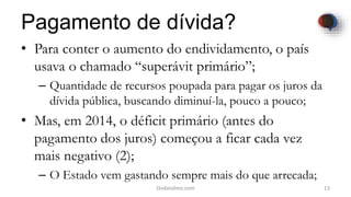 Pagamento de dívida?
• Para conter o aumento do endividamento, o país
usava o chamado “superávit primário”;
– Quantidade de recursos poupada para pagar os juros da
dívida pública, buscando diminuí-la, pouco a pouco;
• Mas, em 2014, o déficit primário (antes do
pagamento dos juros) começou a ficar cada vez
mais negativo (2);
– O Estado vem gastando sempre mais do que arrecada;
13Dodandrea.com
 