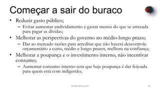 Começar a sair do buraco
• Reduzir gasto público;
– Evitar aumentar endividamento e gastar menos do que se arrecada
para pagar as dívidas;
• Melhorar as perspectivas do governo no médio-longo prazo;
– Dar ao mercado razões para acreditar que não haverá descontrole
orçamentário a curto, médio e longo prazos, melhora na confiança;
• Melhorar a poupança e o investimento interno, não incentivar
consumo;
– Aumentar consumo interno sem que haja poupança é dar feijoada
para quem está com indigestão;
16Dodandrea.com
 