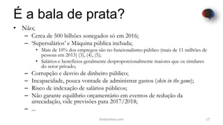 É a bala de prata?
• Não;
– Cerca de 500 bilhões sonegados só em 2016;
– ‘Supersalários’ e Máquina pública inchada;
• Mais de 10% dos empregos são no funcionalismo público (mais de 11 milhões de
pessoas em 2013) (3), (4), (5);
• Salários e benefícios geralmente desproporcionalmente maiores que os similares
do setor privado;
– Corrupção e desvio de dinheiro público;
– Incapacidade, pouca vontade de administrar gastos (skin in the game);
– Risco de indexação de salários públicos;
– Não garante equilíbrio orçamentário em eventos de redução da
arrecadação, vide previsões para 2017/2018;
– ...
17Dodandrea.com
 