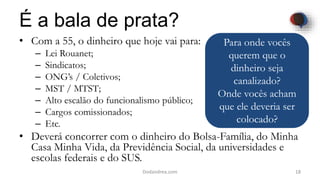 É a bala de prata?
• Com a 55, o dinheiro que hoje vai para:
– Lei Rouanet;
– Sindicatos;
– ONG’s / Coletivos;
– MST / MTST;
– Alto escalão do funcionalismo público;
– Cargos comissionados;
– Etc.
• Deverá concorrer com o dinheiro do Bolsa-Família, do Minha
Casa Minha Vida, da Previdência Social, da universidades e
escolas federais e do SUS.
18Dodandrea.com
Para onde vocês
querem que o
dinheiro seja
canalizado?
Onde vocês acham
que ele deveria ser
colocado?
 