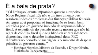 É a bala de prata?
“Tal limitação levanta importante questão a respeito do
Novo Regime Fiscal. Ele não é um instrumento que
resolverá todos os problemas das finanças públicas federais.
As regras aqui propostas só funcionarão se forem bem
utilizadas por um governo imbuído de responsabilidade
fiscal. A experiência do passado recente mostra que não há
regra de conduta fiscal que seja blindada contra intenções
distorcidas, mas o desenho institucional desta PEC
dificultará no período de sua vigência o aumento da despesa
primária do governo central.”
– Henrique Meirelles, Ministro da Fazenda, e Dyogo Oliveira,
Ministro do Planejamento: 19Dodandrea.com
 