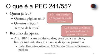 O que é a PEC 241/55?
• Quem já leu?
– Quantas páginas tem?
– Quantos artigos?
– Tempo de leitura?
• Resumo da ópera:
– Art. 102. Ficam estabelecidos, para cada exercício,
limites individualizados para as despesas primárias
• Inclui Executivo, tribunais, MP, Senado Câmara e Defensoria
pública;
2Dodandrea.com
A 241 tem 5 artigos
e 3 páginas, se lê em
10 minutos.
A 55 que saiu da Câmara
para o Senado tem 9
páginas e 9 artigos.
 