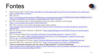 Fontes
• Impostos para pagar a dívida: http://spotniks.com/sabe-aquele-papo-de-que-45-dos-seus-impostos-sao-usados-para-
pagar-a-divida-entao-e-mentira/
• PEC 241/55:
http://www.camara.gov.br/proposicoesWeb/prop_mostrarintegra;jsessionid=179BEB90A951CEBF63ABBAE857F618
A5.proposicoesWebExterno1?codteor=1468431&filename=PEC+241/2016
• Pec 241 consequências para as finanças públicas, bem como para as políticas sociais do país
https://www.youtube.com/watch?v=ZEGA44woOCk
• PEC 241 é essencial, mas sozinha não garante ajuste, dizem analistas
http://g1.globo.com/economia/noticia/2016/10/pec-do-teto-e-essencial-mas-sozinha-nao-garante-ajuste-dizem-
analistas.html
• PEC do Teto dos Gastos: Salvação ou Desastre? http://rgellery.blogspot.com.br/2016/10/pec-do-teto-dos-gastos-
salvacao-ou.html
• PEC 55 Senado Federal: http://www25.senado.leg.br/web/atividade/materias/-/materia/127337
• Perguntas sobre a PEC: https://blogdaboitempo.com.br/2016/10/13/10-perguntas-e-respostas-sobre-a-pec-
241/?_e_pi_=7%2CPAGE_ID10%2C3852555166
• Portal da Transparência: Glossário: http://www.portaldatransparencia.gov.br/glossario/DetalheGlossario.asp
• Seminário PEC 241 e a dimensão fiscal da crise https://www.youtube.com/watch?v=sxCB0pN2hkA
• "Sem essa limitação de gastos nós não vamos a lugar nenhum", comenta Sardenberg:
http://g1.globo.com/jornal-da-globo/videos/t/carlos-sardenberg/v/sem-essa-limitacao-de-gastos-nos-nao-vamos-a-
lugar-nenhum-comenta-sardenberg/5353451/
23Dodandrea.com
 
