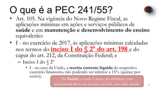 O que é a PEC 241/55?
• Art. 105. Na vigência do Novo Regime Fiscal, as
aplicações mínimas em ações e serviços públicos de
saúde e em manutenção e desenvolvimento do ensino
equivalerão:
• I - no exercício de 2017, às aplicações mínimas calculadas
nos termos do inciso I do § 2º do art. 198 e do
caput do art. 212, da Constituição Federal; e
– Inciso I do § 2º
• I - no caso da União, a receita corrente líquida do respectivo
exercício financeiro, não podendo ser inferior a 15% (quinze por
cento);
4Dodandrea.com
Na Saúde: a cada 5 anos, no mínimo, esse
percentual deve ser revisto por lei, isso não muda.
 