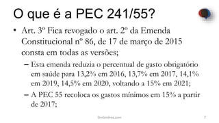 O que é a PEC 241/55?
• Art. 3º Fica revogado o art. 2º da Emenda
Constitucional nº 86, de 17 de março de 2015
consta em todas as versões;
– Esta emenda reduzia o percentual de gasto obrigatório
em saúde para 13,2% em 2016, 13,7% em 2017, 14,1%
em 2019, 14,5% em 2020, voltando a 15% em 2021;
– A PEC 55 recoloca os gastos mínimos em 15% a partir
de 2017;
7Dodandrea.com
 