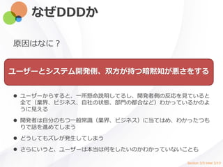 なぜDDDか
原因はなに？
ユーザーとシステム開発側、双方が持つ暗黙知が悪さをする
 ユーザーからすると、一所懸命説明してるし、開発者側の反応を見ていると
全て（業界、ビジネス、自社の状態、部門の都合など）わかっているかのよ
うに見える
 開発者は自分のもつ一般常識（業界、ビジネス）に当てはめ、わかったつも
りで話を進めてしまう
 どうしてもズレが発生してしまう
 さらにいうと、ユーザーは本当は何をしたいのかわかっていないことも
Section 3/5 total 3/13
 