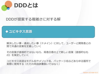 DDDとは
DDDが提案する複雑さに対する解
解決したい事・達成したい事（ドメイン）に対して、ユーザーと開発者との
間で共通の言葉を定義していく
その言葉が直感的ではないなら、両者合意の上で新しい言葉（直感的なも
の）を策定していく
ユビキタス言語はモデル名やメソッド名、パッケージ名などあらゆる箇所で
実際に使用する（ただの用語辞書扱いではなく）
ユビキタス言語
Section 4/5 total 4/13
 