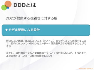 DDDとは
DDDが提案する複雑さに対する解
解決したい課題、達成したいこと（ドメイン）をモデルとして表現すること
で、目的に向かっているのかをユーザー・開発者双方から確認することがで
きる
ただし、分析用のモデルと実装用のモデルと２つ用意しないで、１つのモデ
ルで表現する（フェーズ間の変換をしない）
モデル駆動による設計
Section 5/5 total 5/13
 